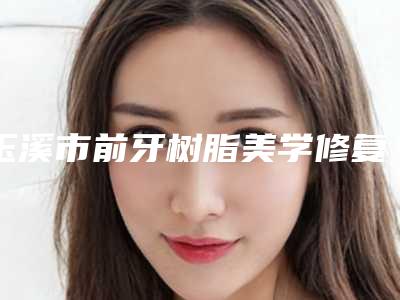 玉溪市前牙树脂美学修复价格表口碑介绍-玉溪市前牙树脂美学修复价格