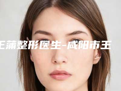 王蒲整形医生-咸阳市王蒲医生脸颊凹陷丰脸被推荐获赞多