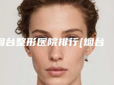 烟台整形医院排行[烟台整形医院排行榜]