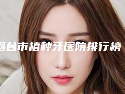 烟台市植种牙医院排行榜top10评选公布(烟台博益美口腔整形门诊部2025价格表清单透明)