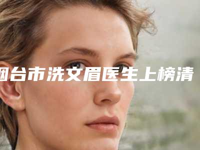 烟台市洗文眉医生上榜清单前十强揭秘-徐鸿斌医生网友盛赞