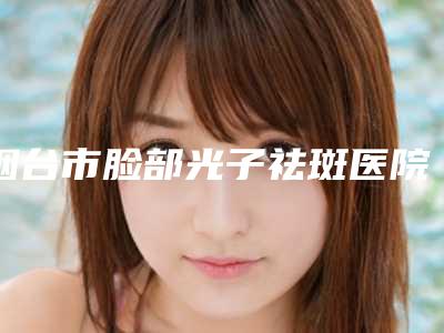 烟台市脸部光子祛斑医院权威筛选口碑实力领先(烟台市脸部光子祛斑整形医院)