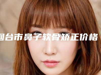 烟台市鼻子软骨矫正价格表公布 收费标准2025(2025年5月均价为：44312元）