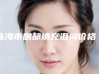 珠海市眼部填充泪沟价格(费用)清单目前曝光-珠海市眼部填充泪沟大概价格大致是多少