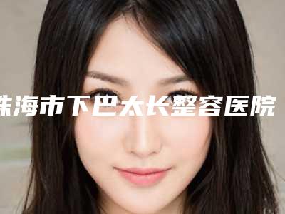 珠海市下巴太长整容医院上榜清单名单赶紧收藏-珠海市下巴太长整容整形医院
