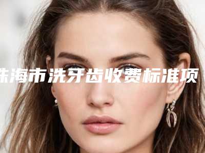珠海市洗牙齿收费标准项目展示-珠海市洗牙齿价格