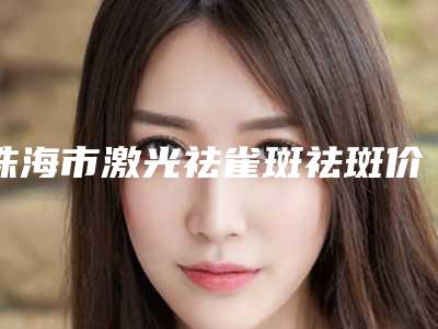 珠海市激光祛雀斑祛斑价位表详情呈现-珠海市激光祛雀斑祛斑费用大概多少钱