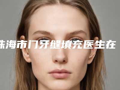 珠海市门牙缝填充医生在榜清单预约查询-珠海市董仲琴口腔医生