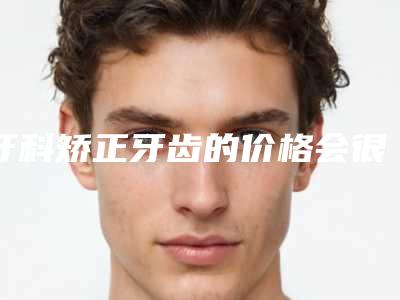 牙科矫正牙齿的价格会很贵吗(牙科矫正牙齿多少钱不算贵)