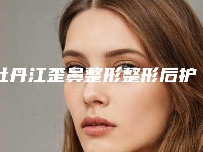 牡丹江歪鼻整形整形后护理注意事项须知