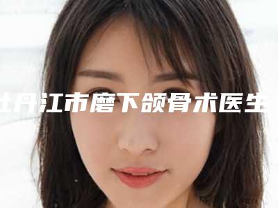 牡丹江市磨下颌骨术医生在榜名单各有什么特色_详细对比PK-柳家志医生雅实力不凡