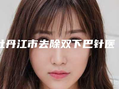 牡丹江市去除双下巴针医生排行强榜深受信赖-牡丹江市去除双下巴针整形医生
