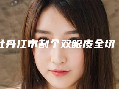 牡丹江市割个双眼皮全切医生在榜清单走访盘点-牡丹江市割个双眼皮全切整形医生