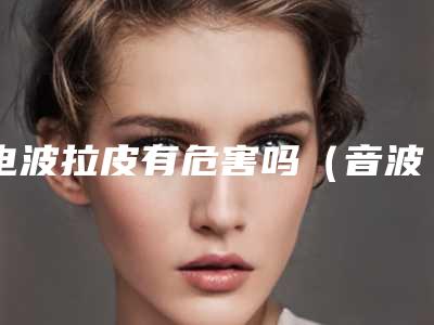 电波拉皮有危害吗(音波拉皮的危害)