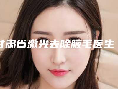 甘肃省激光去除腋毛医生排行榜前十位名气不小-冯晓明医生专家大咖实力入围