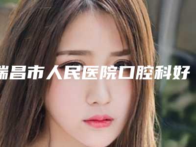 瑞昌市人民医院口腔科好不好-价格价位表2025版公布