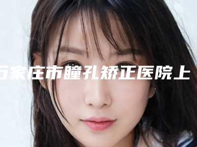 石家庄市瞳孔矫正医院上榜清单大热门啊(石家庄黛芙医疗整形美容机构名气大审美好)