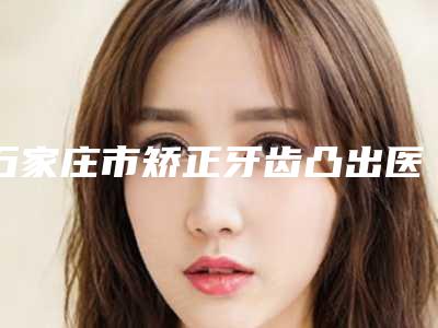 石家庄市矫正牙齿凸出医院在榜清单前十位效果盘点(石家庄圣迪口腔门诊部技术夺人眼球)