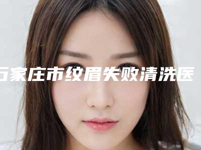 石家庄市纹眉失败清洗医院口碑排行榜前十强口碑榜公布-排名靠前石家庄市整形医院