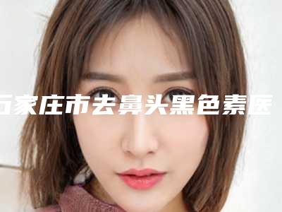 石家庄市去鼻头黑色素医院排行十强大汇总-石家庄铂娅曼医疗美容门诊部明星常去这几个