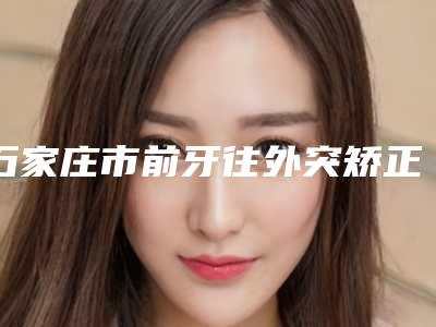 石家庄市前牙往外突矫正在榜清单top10哪位好还便宜-石家庄市前牙往外突矫正口腔医生