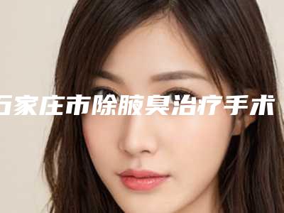 石家庄市除腋臭治疗手术医院排名榜前10强权威名单（石家庄光科医疗美容诊所口碑实力是强中强）