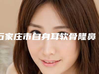 石家庄市自身耳软骨隆鼻医生上榜名单前十名热门出炉-李众博医生整形价格查询