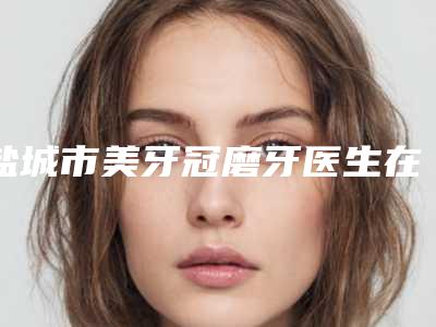盐城市美牙冠磨牙医生在榜清单技术大咖-盐城市美牙冠磨牙口腔医生