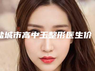 盐城市高中玉整形医生价格价位表详情2025版