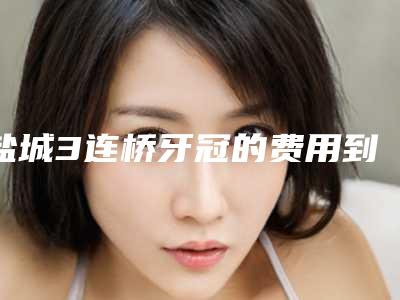 盐城3连桥牙冠的费用到底是多少呢