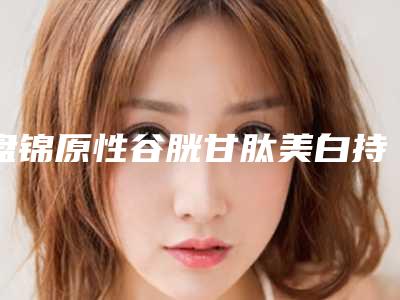 盘锦原性谷胱甘肽美白持续时间及护理