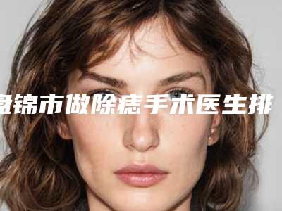 盘锦市做除痣手术医生排行前十位揭晓-盘锦市金贞华整形医生价格平民化