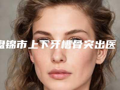 盘锦市上下牙槽骨突出医生排行榜top10强技术实力对比-盘锦市张莉口腔医生