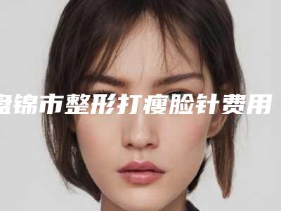 盘锦市整形打瘦脸针费用大揭密-盘锦市整形打瘦脸针价格行情