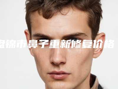 盘锦市鼻子重新修复价格(价目)人气排行榜展示 -盘锦市鼻子重新修复价格行情