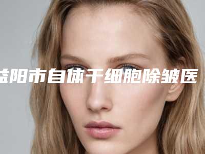 益阳市自体干细胞除皱医院排行全新整理(益阳市自体干细胞除皱整形医院)