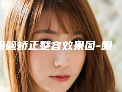 眼睑矫正整容效果图-眼睑矫正效果持久吗