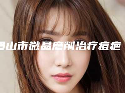 眉山市微晶磨削治疗痘疤医院排名榜top10权威机构名单(眉山市微晶磨削治疗痘疤整形医院)