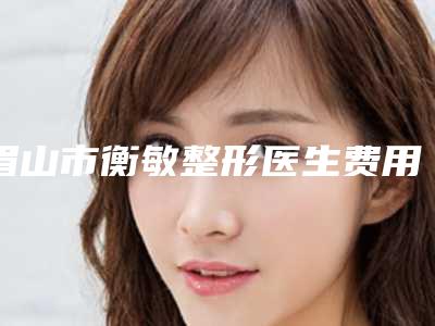 眉山市衡敏整形医生费用表明细新鲜出炉