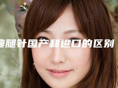 瘦腿针国产和进口的区别