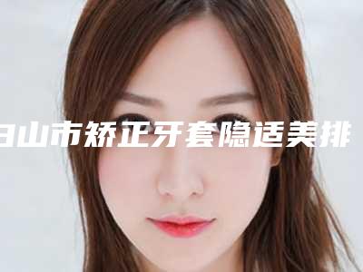 白山市矫正牙套隐适美排名名单看个够-白山市矫正牙套隐适美口腔医生