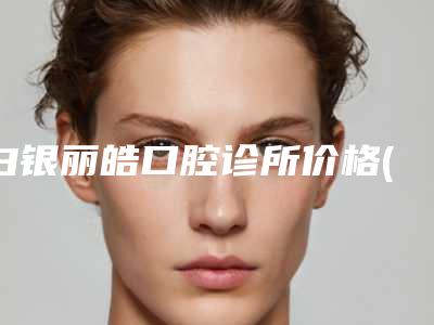白银丽皓口腔诊所价格(费用)清单怎么样全新一览