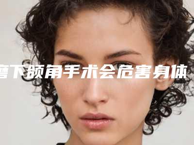 磨下颌角手术会危害身体吗,磨下颌角真的有危险吗