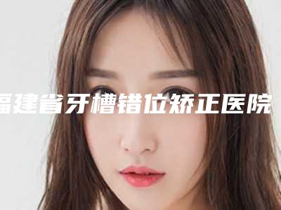 福建省牙槽错位矫正医院排名榜前10位强榜哪家医(连江维乐口腔门诊部领衔榜前三名)
