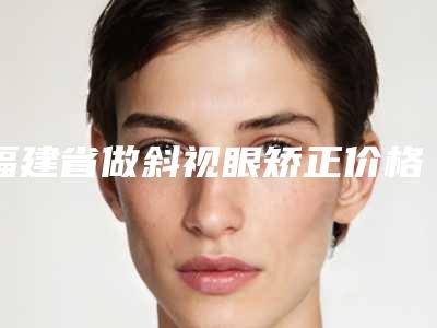 福建省做斜视眼矫正价格表(费用)详解-福建省做斜视眼矫正手术价格到底是多少呢
