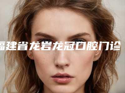 福建省龙岩龙冠口腔门诊部好吗-价位表正规官方2025种草