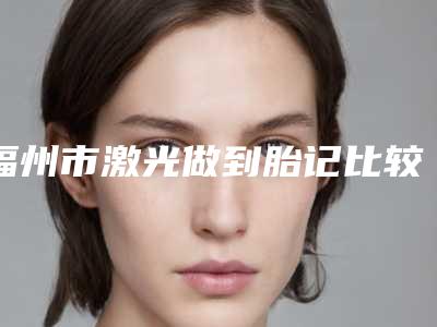 福州市激光做到胎记比较好医院(福州雷氏嘉美医疗美容门诊部市立医)