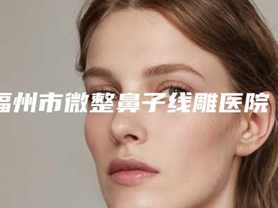 福州市微整鼻子线雕医院哪个比较好-福州西美整形医院是经验丰富的人气医生