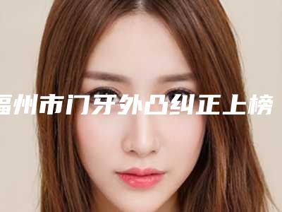 福州市门牙外凸纠正上榜清单前十佳深度评判-福州市门牙外凸纠正口腔医生