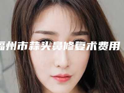 福州市蒜头鼻修复术费用表明细靠谱吗擅长项目 -福州市蒜头鼻修复术费用多少是合理